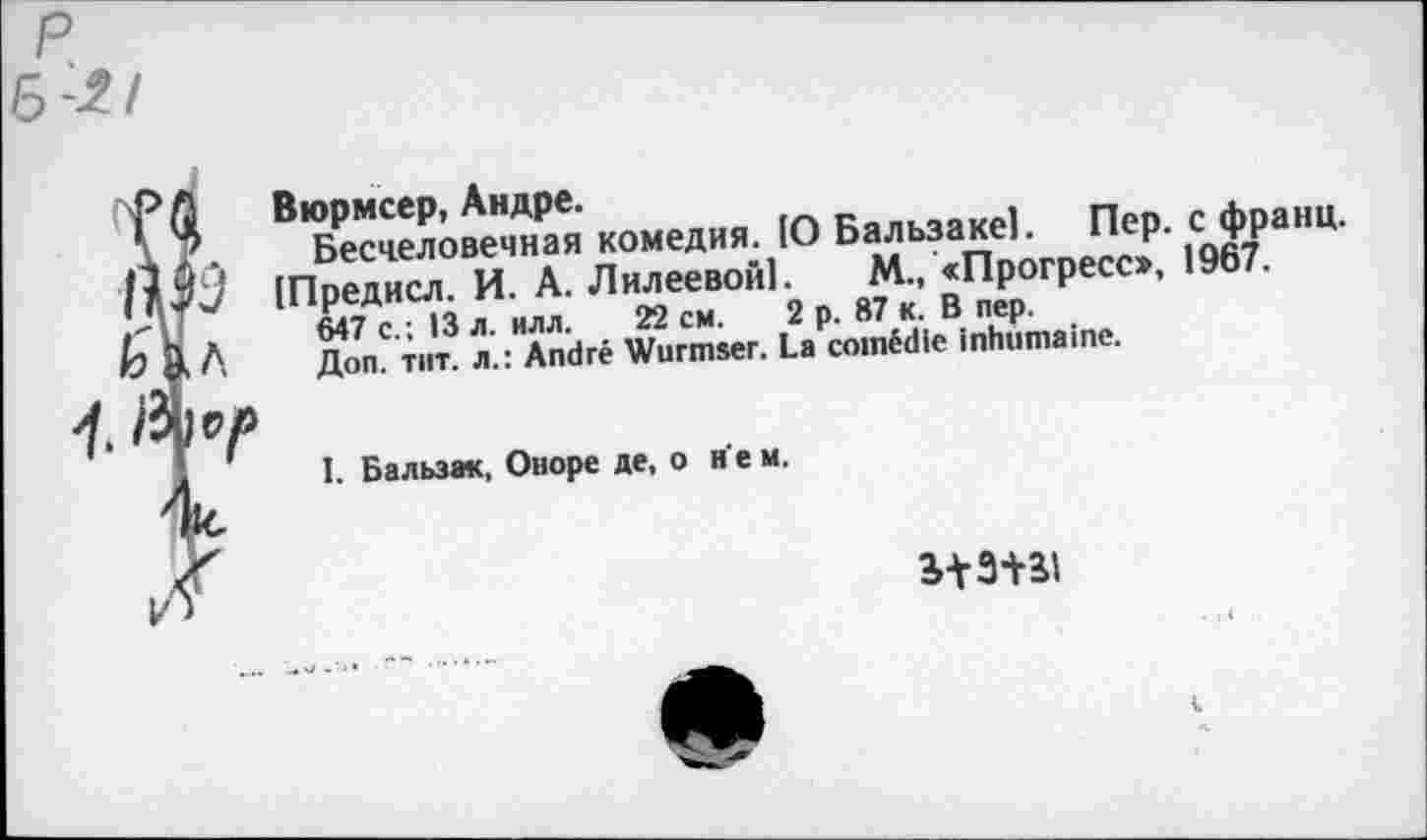 ﻿Вюрмсер, Андре.
Бесчеловечная комедия. 10 Бальзаке). Пер. с франц. [Предисл. И. А. Л клеевой). М., «Прогресс», 1967.
647 с.; 13 л. илл. 22 см. 2 р. 87 к. В пер.
Доп. тит. л.: André Wurmser. La comédie inhumaine.
I. Бальзак, Оноре де, о н е м.
